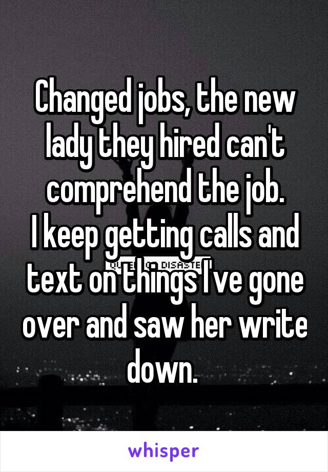 Changed jobs, the new lady they hired can't comprehend the job.
I keep getting calls and text on things I've gone over and saw her write down. 