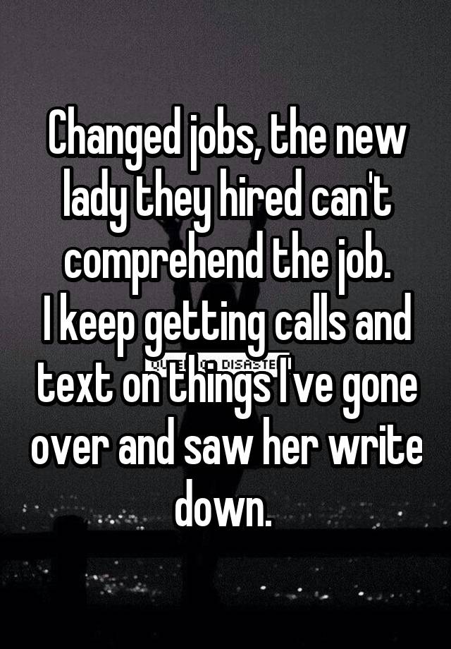 Changed jobs, the new lady they hired can't comprehend the job.
I keep getting calls and text on things I've gone over and saw her write down. 