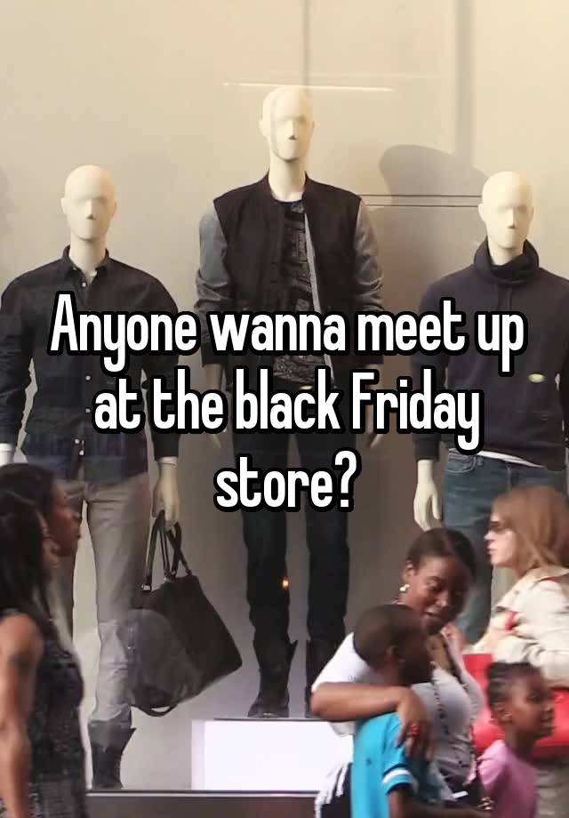 Anyone wanna meet up at the black Friday store?