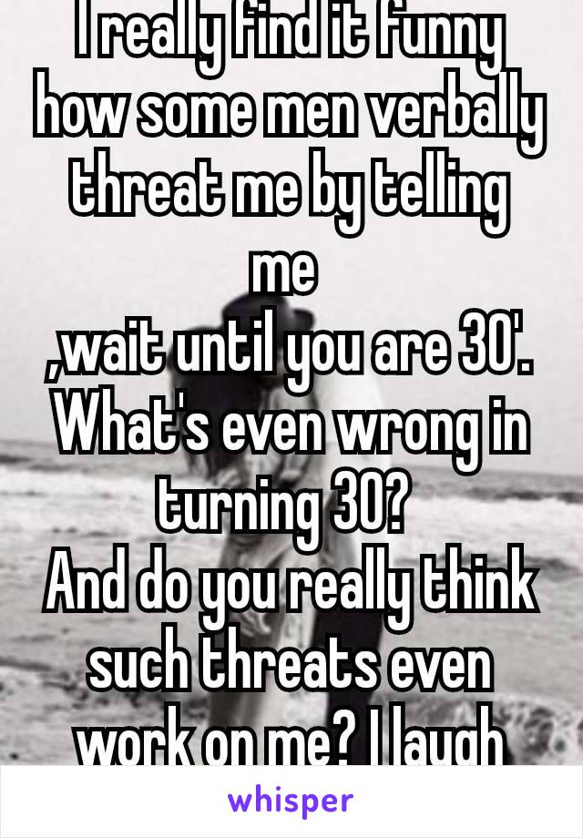 I really find it funny how some men verbally threat me by telling me 
,wait until you are 30'.
What's even wrong in turning 30? 
And do you really think such threats even work on me? I laugh hard 🤣🤣