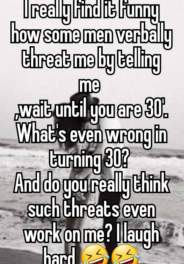 I really find it funny how some men verbally threat me by telling me 
,wait until you are 30'.
What's even wrong in turning 30? 
And do you really think such threats even work on me? I laugh hard 🤣🤣