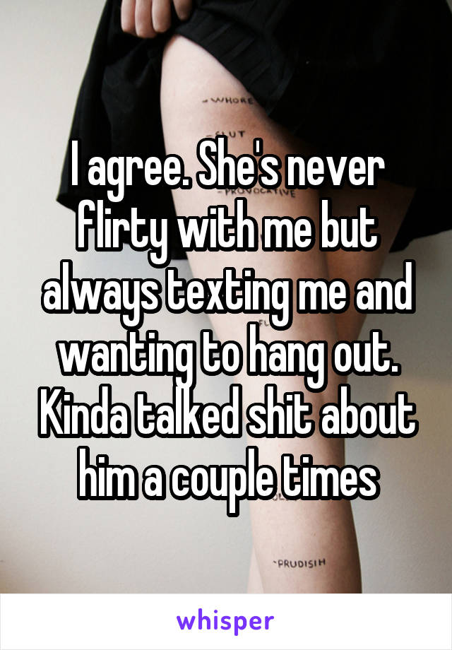 I agree. She's never flirty with me but always texting me and wanting to hang out. Kinda talked shit about him a couple times