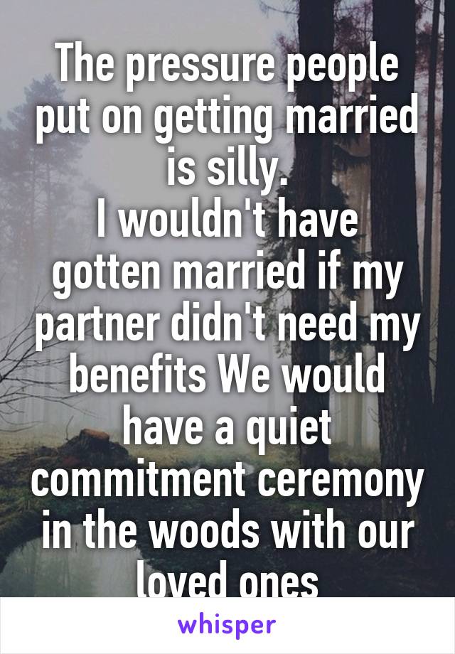 The pressure people put on getting married is silly.
I wouldn't have gotten married if my partner didn't need my benefits We would have a quiet commitment ceremony in the woods with our loved ones