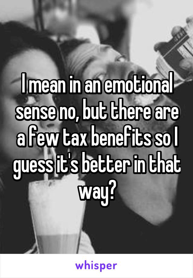 I mean in an emotional sense no, but there are a few tax benefits so I guess it's better in that way?