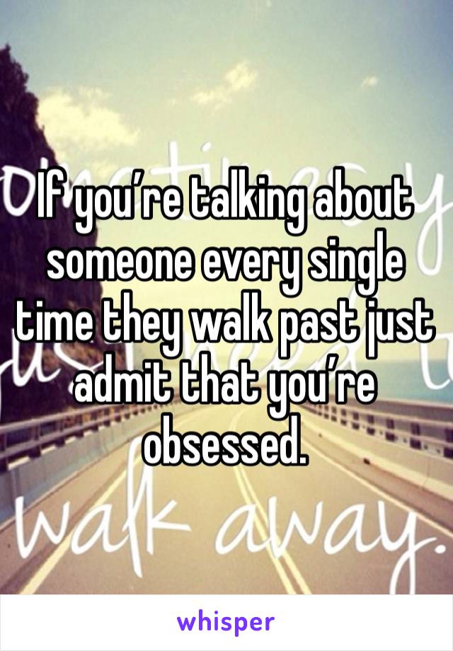 If you’re talking about someone every single time they walk past just admit that you’re obsessed. 