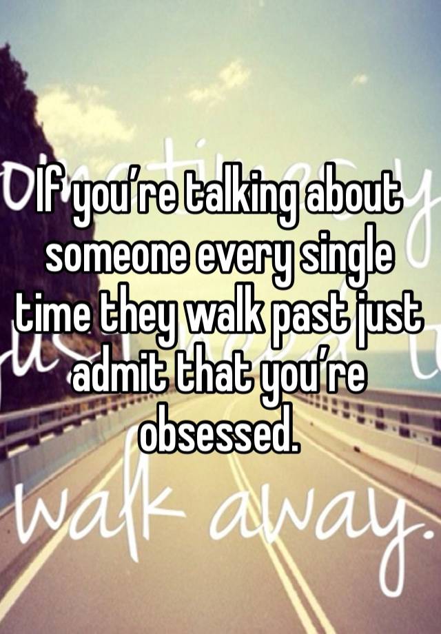 If you’re talking about someone every single time they walk past just admit that you’re obsessed. 