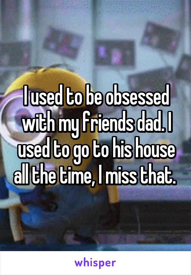 I used to be obsessed with my friends dad. I used to go to his house all the time, I miss that. 