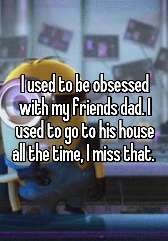 I used to be obsessed with my friends dad. I used to go to his house all the time, I miss that. 