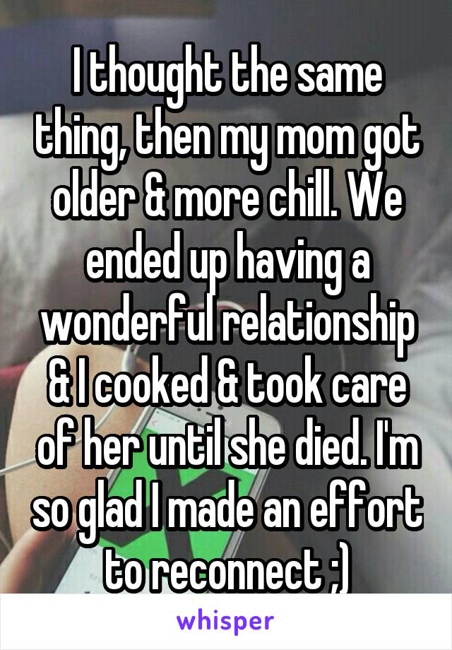 I thought the same thing, then my mom got older & more chill. We ended up having a wonderful relationship & I cooked & took care of her until she died. I'm so glad I made an effort to reconnect ;)