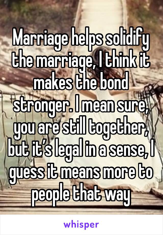 Marriage helps solidify the marriage, I think it makes the bond stronger. I mean sure, you are still together, but it’s legal in a sense, I guess it means more to people that way