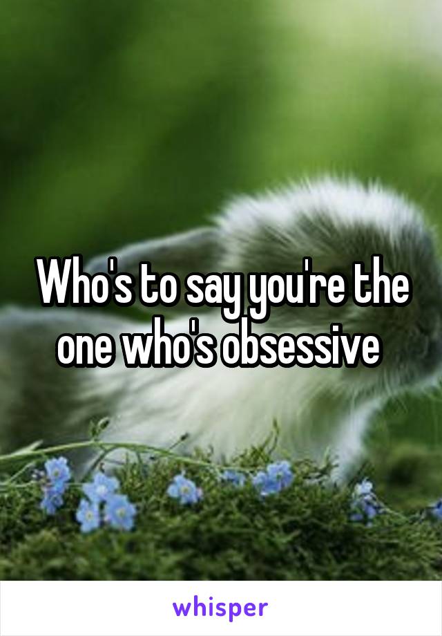 Who's to say you're the one who's obsessive 