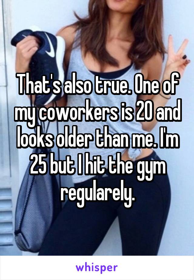 That's also true. One of my coworkers is 20 and looks older than me. I'm 25 but I hit the gym regularely.