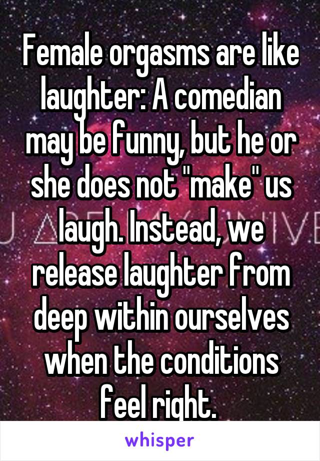 Female orgasms are like laughter: A comedian may be funny, but he or she does not "make" us laugh. Instead, we release laughter from deep within ourselves when the conditions feel right. 