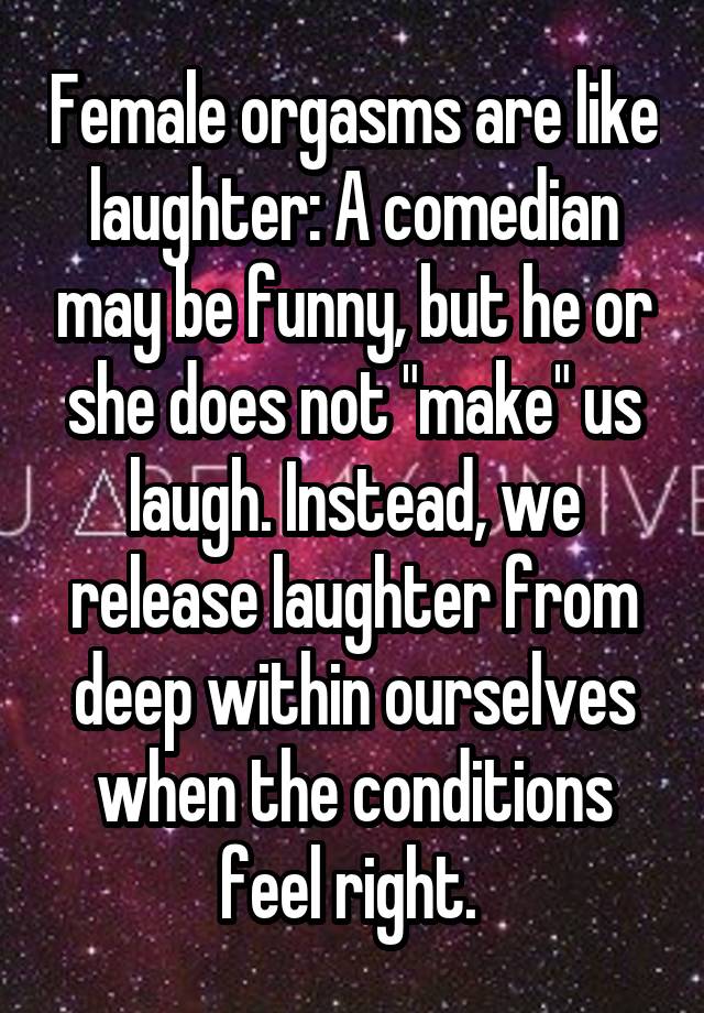 Female orgasms are like laughter: A comedian may be funny, but he or she does not "make" us laugh. Instead, we release laughter from deep within ourselves when the conditions feel right. 