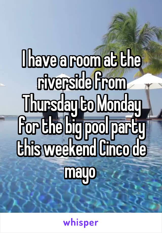 I have a room at the riverside from Thursday to Monday for the big pool party this weekend Cinco de mayo 