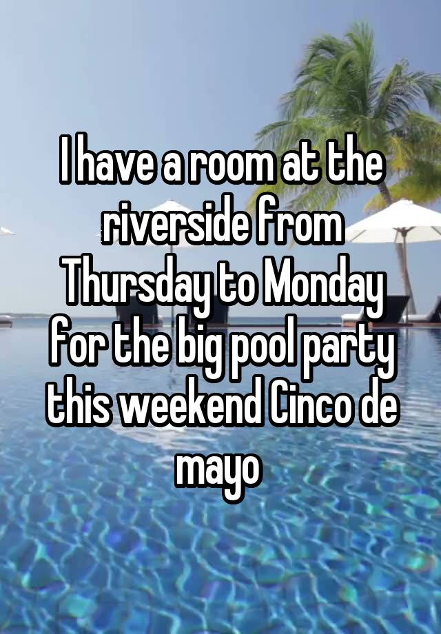 I have a room at the riverside from Thursday to Monday for the big pool party this weekend Cinco de mayo 