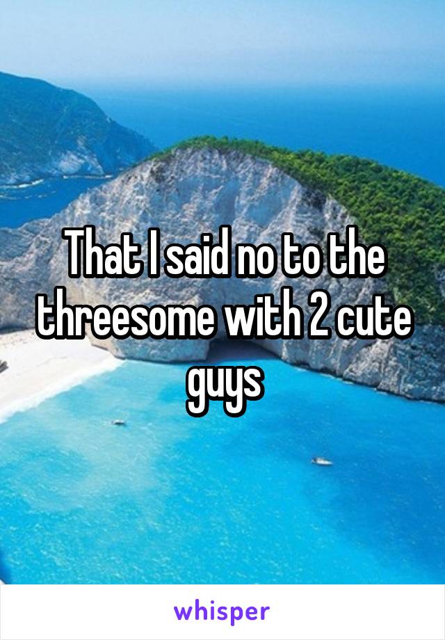 That I said no to the threesome with 2 cute guys