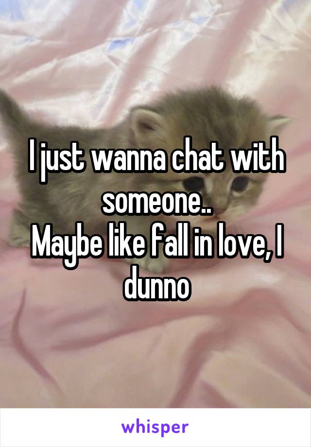 I just wanna chat with someone..
Maybe like fall in love, I dunno