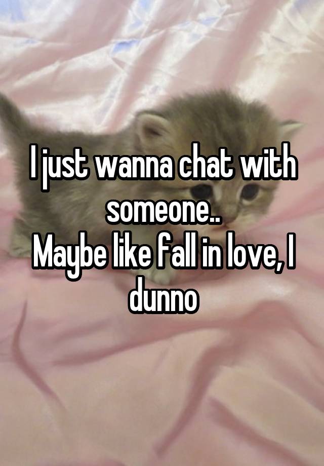 I just wanna chat with someone..
Maybe like fall in love, I dunno