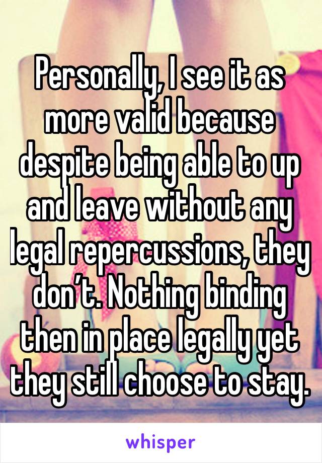 Personally, I see it as more valid because despite being able to up and leave without any legal repercussions, they don’t. Nothing binding then in place legally yet they still choose to stay.