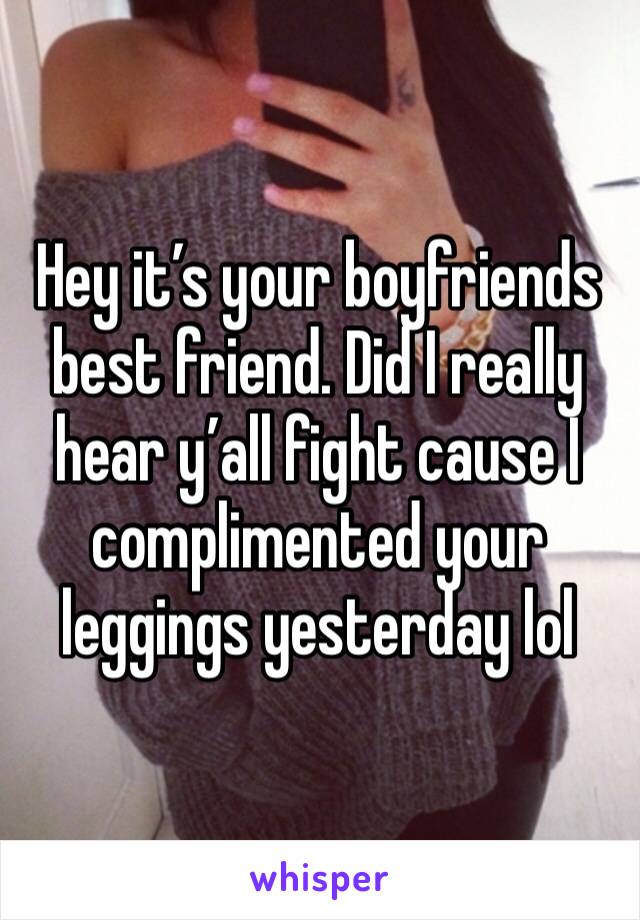 Hey it’s your boyfriends best friend. Did I really hear y’all fight cause I complimented your leggings yesterday lol 