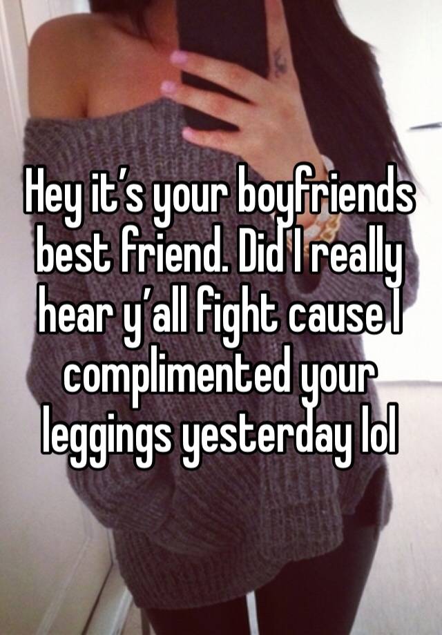 Hey it’s your boyfriends best friend. Did I really hear y’all fight cause I complimented your leggings yesterday lol 