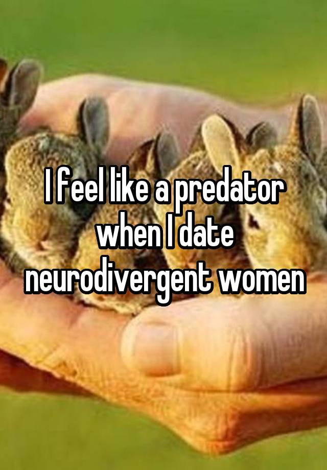 I feel like a predator when I date neurodivergent women