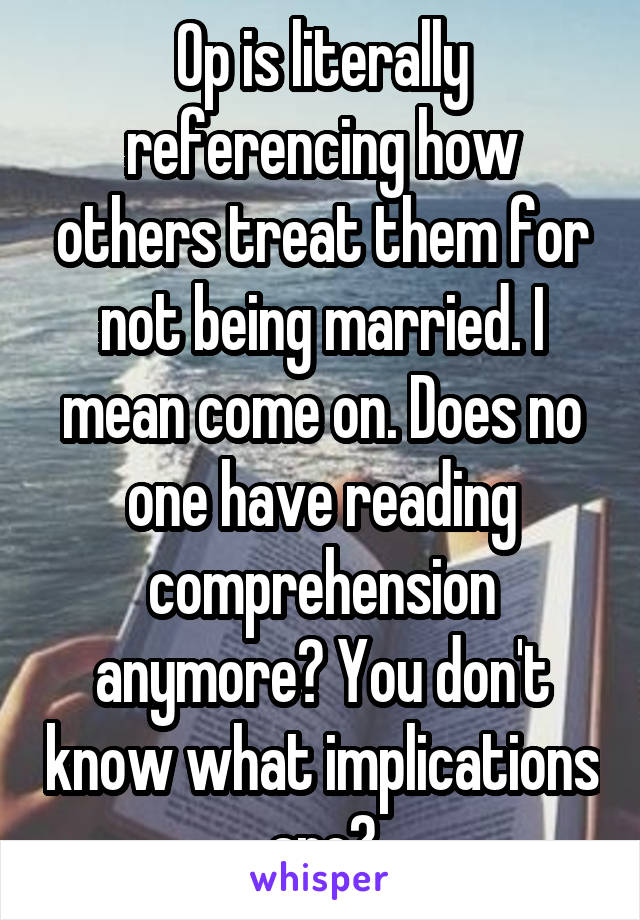 Op is literally referencing how others treat them for not being married. I mean come on. Does no one have reading comprehension anymore? You don't know what implications are?