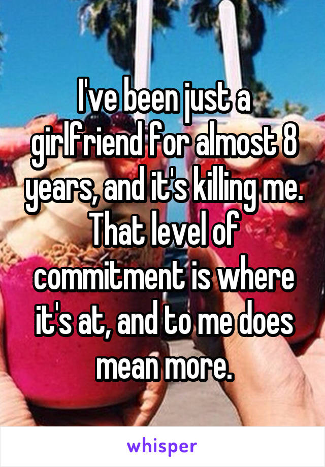 I've been just a girlfriend for almost 8 years, and it's killing me. That level of commitment is where it's at, and to me does mean more.