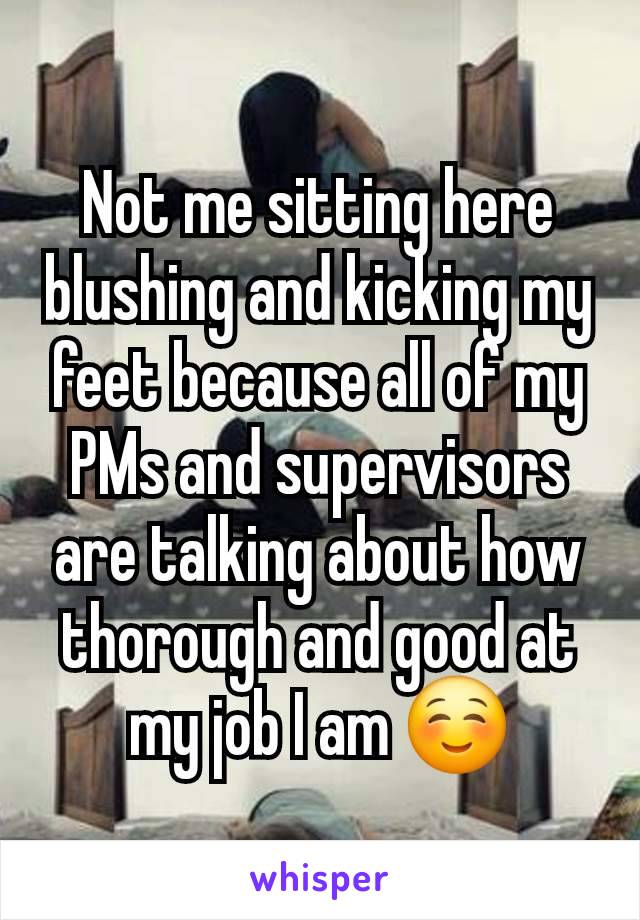 Not me sitting here blushing and kicking my feet because all of my PMs and supervisors are talking about how thorough and good at my job I am ☺️