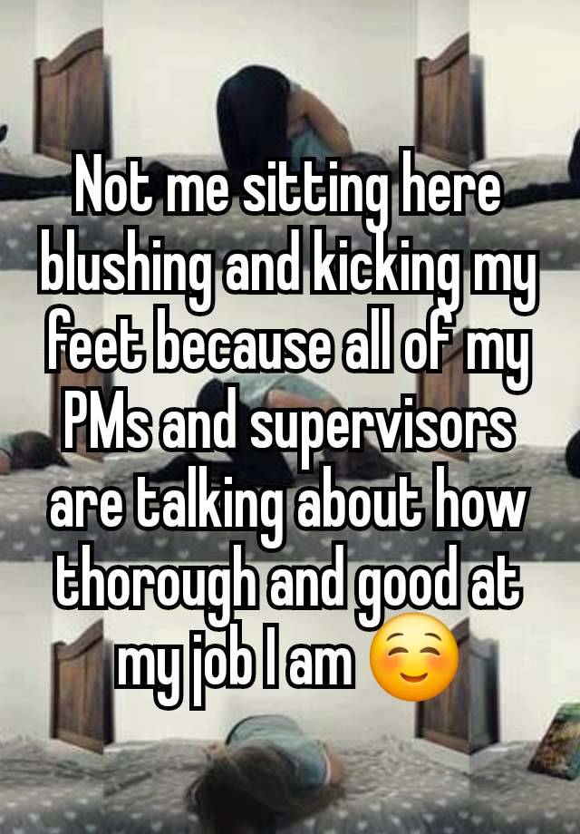 Not me sitting here blushing and kicking my feet because all of my PMs and supervisors are talking about how thorough and good at my job I am ☺️