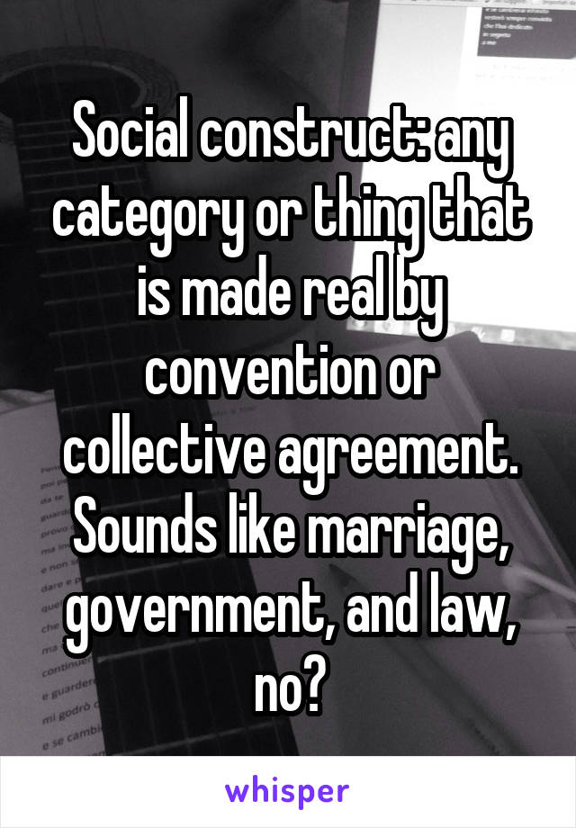 Social construct: any category or thing that is made real by convention or collective agreement.
Sounds like marriage, government, and law, no?