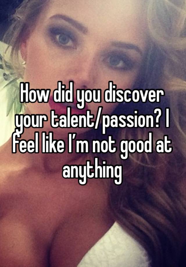 How did you discover your talent/passion? I feel like I’m not good at anything