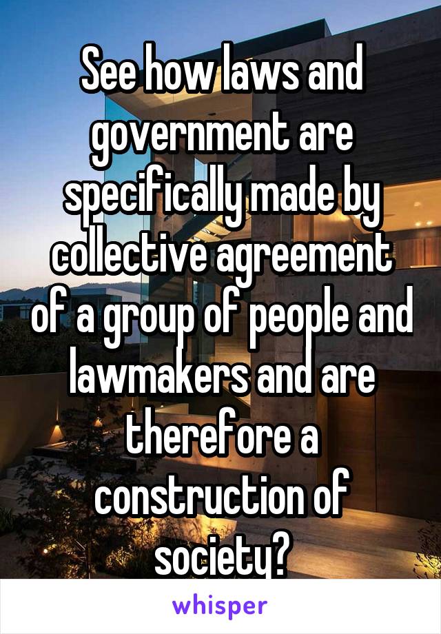 See how laws and government are specifically made by collective agreement of a group of people and lawmakers and are therefore a construction of society?