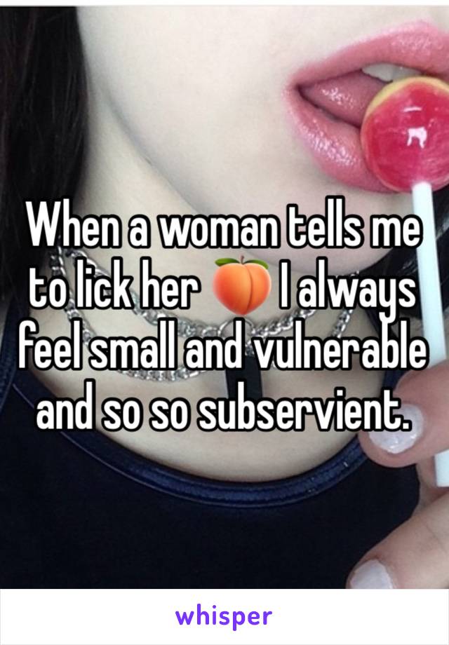 When a woman tells me to lick her 🍑 I always feel small and vulnerable and so so subservient.  