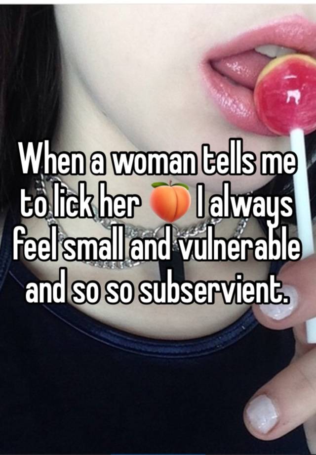 When a woman tells me to lick her 🍑 I always feel small and vulnerable and so so subservient.  