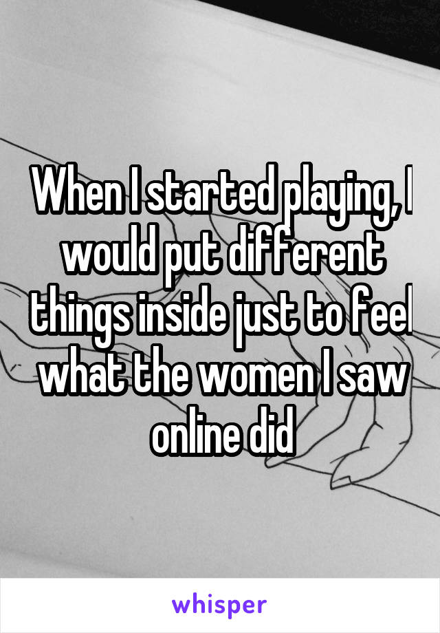 When I started playing, I would put different things inside just to feel what the women I saw online did