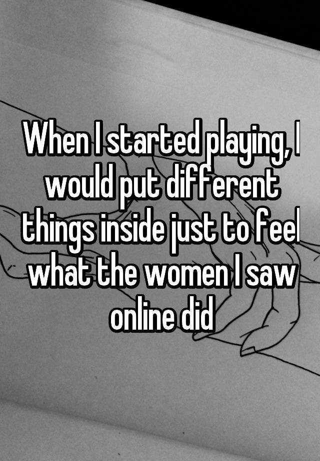 When I started playing, I would put different things inside just to feel what the women I saw online did