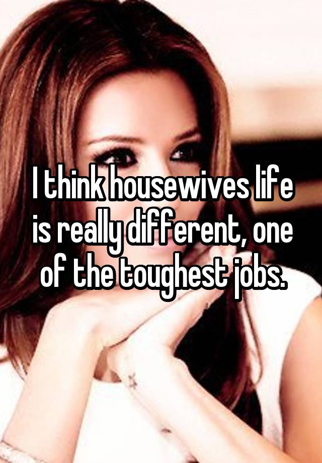 I think housewives life is really different, one of the toughest jobs.