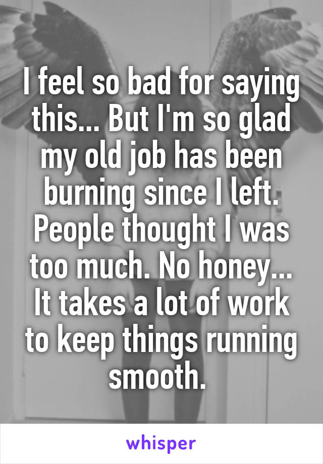 I feel so bad for saying this... But I'm so glad my old job has been burning since I left. People thought I was too much. No honey... It takes a lot of work to keep things running smooth. 