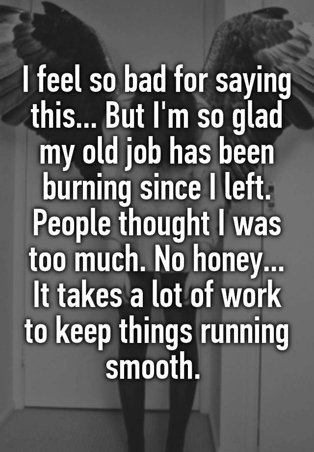 I feel so bad for saying this... But I'm so glad my old job has been burning since I left. People thought I was too much. No honey... It takes a lot of work to keep things running smooth. 