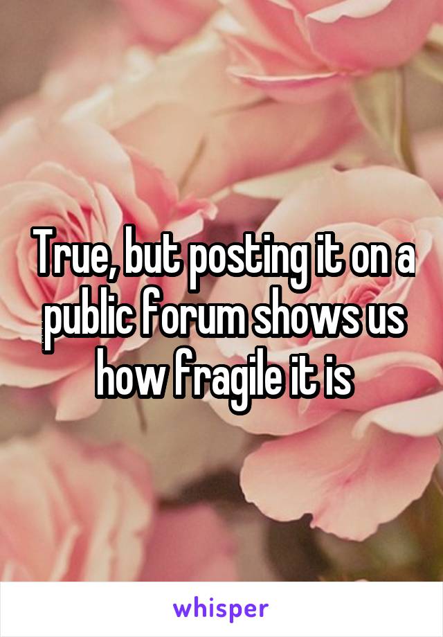 True, but posting it on a public forum shows us how fragile it is