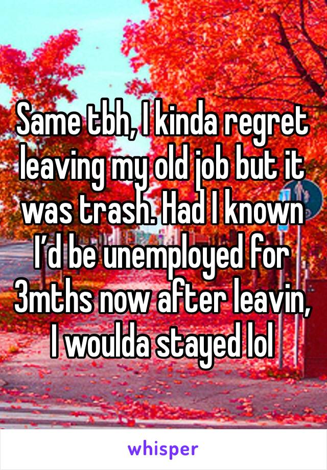 Same tbh, I kinda regret leaving my old job but it was trash. Had I known I’d be unemployed for 3mths now after leavin, I woulda stayed lol