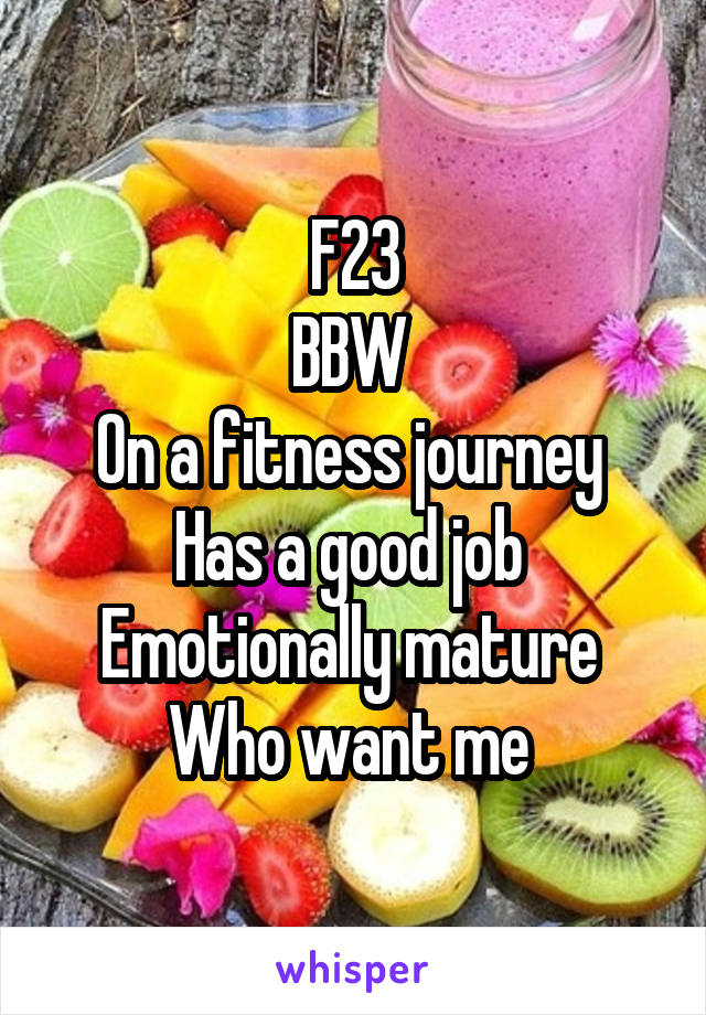 F23
BBW 
On a fitness journey 
Has a good job 
Emotionally mature 
Who want me 