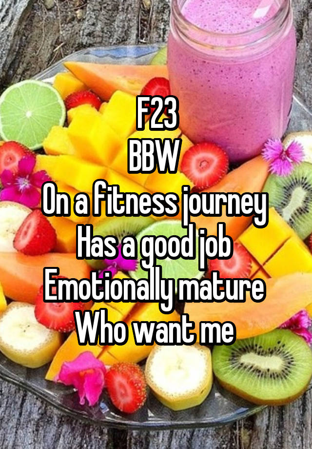 F23
BBW 
On a fitness journey 
Has a good job 
Emotionally mature 
Who want me 