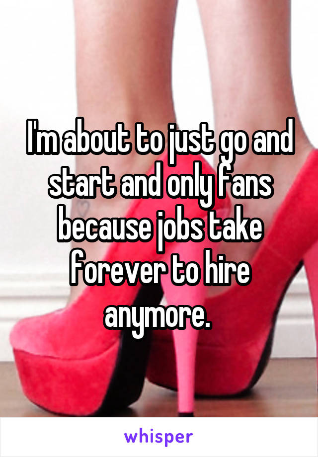 I'm about to just go and start and only fans because jobs take forever to hire anymore. 