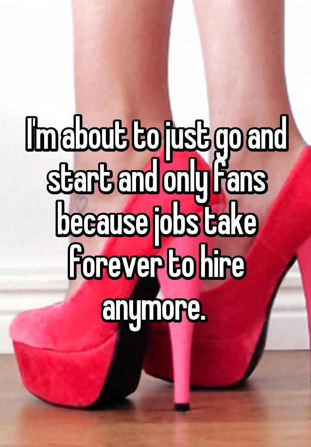 I'm about to just go and start and only fans because jobs take forever to hire anymore. 