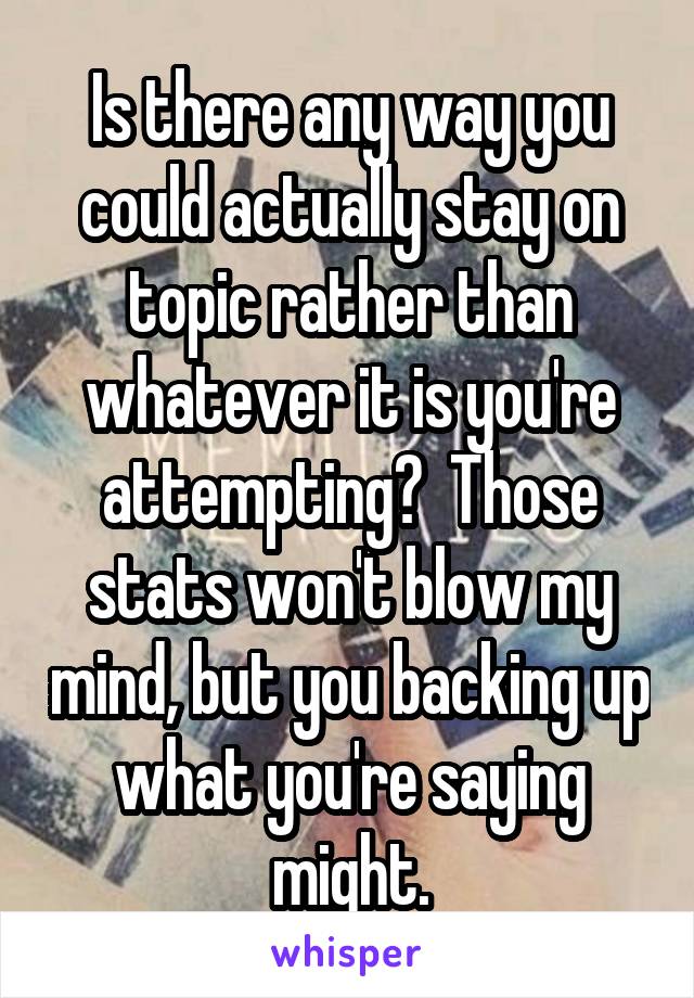 Is there any way you could actually stay on topic rather than whatever it is you're attempting?  Those stats won't blow my mind, but you backing up what you're saying might.