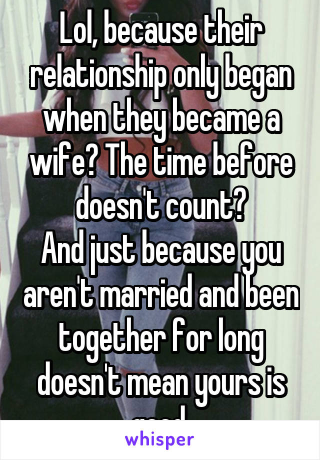 Lol, because their relationship only began when they became a wife? The time before doesn't count?
And just because you aren't married and been together for long doesn't mean yours is good.