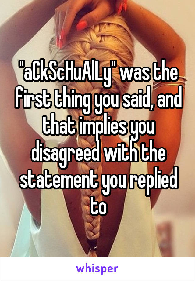 "aCkScHuAlLy" was the first thing you said, and that implies you disagreed with the statement you replied to